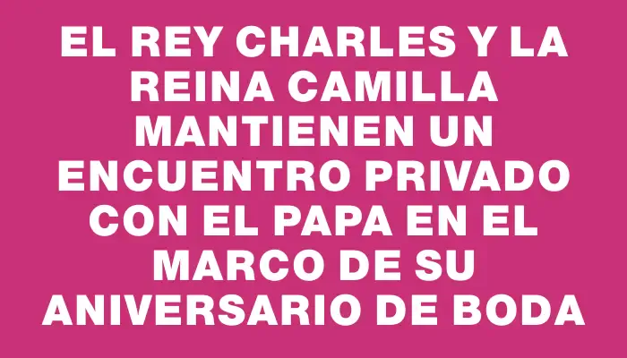 El rey Charles y la reina Camilla mantienen un encuentro privado con el Papa en el marco de su aniversario de boda
