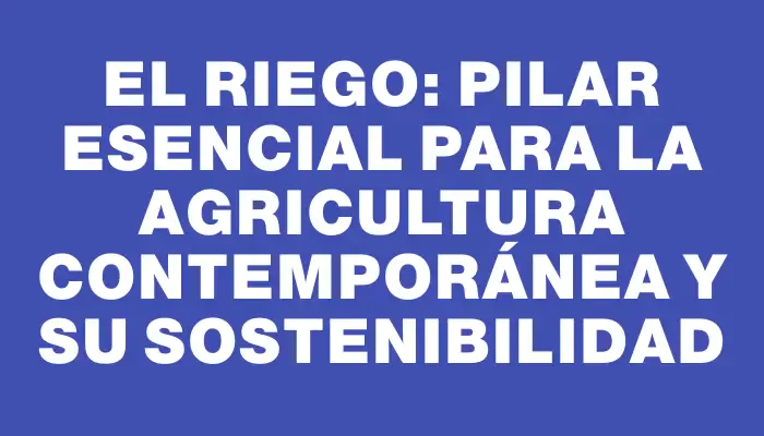 El riego: Pilar esencial para la agricultura contemporánea y su sostenibilidad