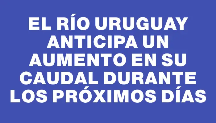 El Río Uruguay anticipa un aumento en su caudal durante los próximos días