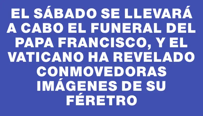 El sábado se llevará a cabo el funeral del papa Francisco, y el Vaticano ha revelado conmovedoras imágenes de su féretro