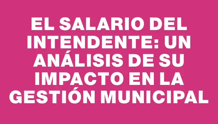 El salario del intendente: un análisis de su impacto en la gestión municipal