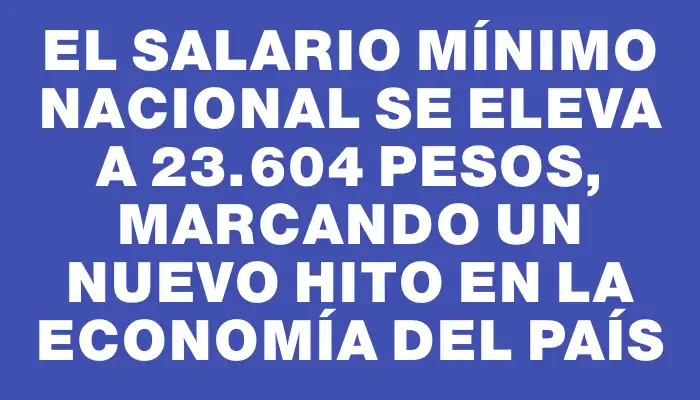 El salario mínimo nacional se eleva a 23.604 pesos, marcando un nuevo hito en la economía del país