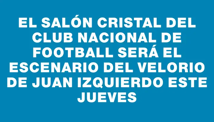 El Salón Cristal del Club Nacional de Football será el escenario del velorio de Juan Izquierdo este jueves