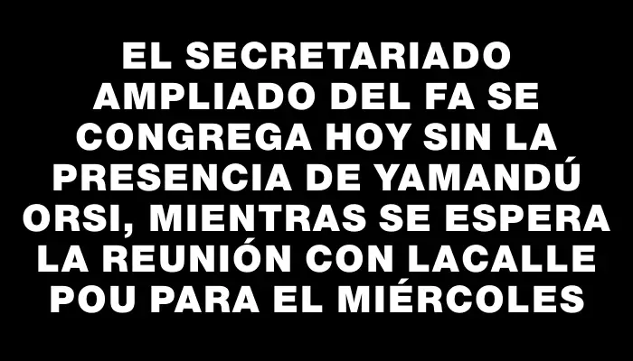 El Secretariado Ampliado del Fa se congrega hoy sin la presencia de Yamandú Orsi, mientras se espera la reunión con Lacalle Pou para el miércoles