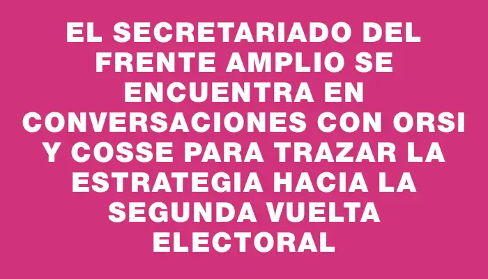 El Secretariado del Frente Amplio se encuentra en conversaciones con Orsi y Cosse para trazar la estrategia hacia la segunda vuelta electoral