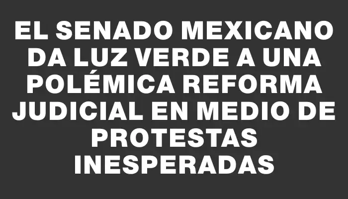 El Senado mexicano da luz verde a una polémica reforma judicial en medio de protestas inesperadas