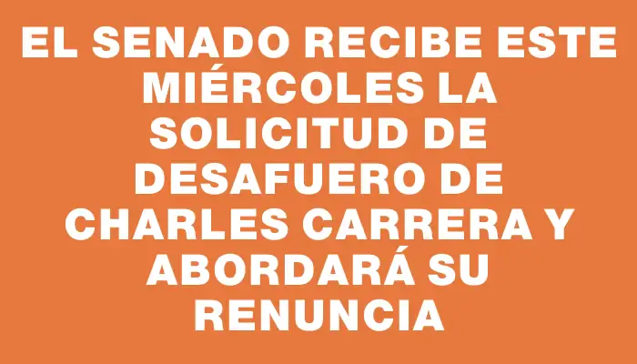 El Senado recibe este miércoles la solicitud de desafuero de Charles Carrera y abordará su renuncia