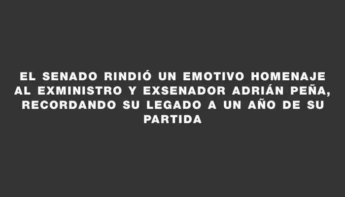 El Senado rindió un emotivo homenaje al exministro y exsenador Adrián Peña, recordando su legado a un año de su partida