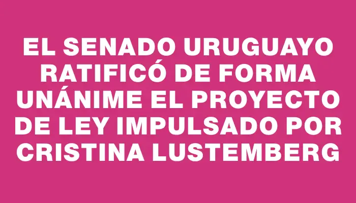 El Senado uruguayo ratificó de forma unánime el proyecto de ley impulsado por Cristina Lustemberg