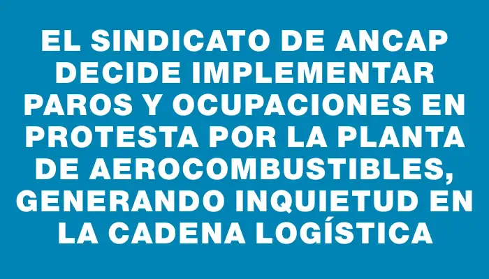 El sindicato de Ancap decide implementar paros y ocupaciones en protesta por la planta de aerocombustibles, generando inquietud en la cadena logística