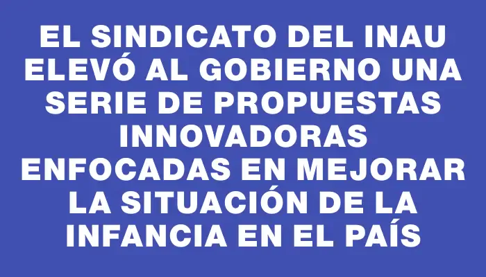 El sindicato del Inau elevó al gobierno una serie de propuestas innovadoras enfocadas en mejorar la situación de la infancia en el país