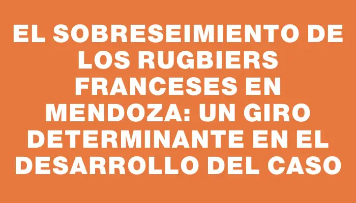 El sobreseimiento de los rugbiers franceses en Mendoza: un giro determinante en el desarrollo del caso