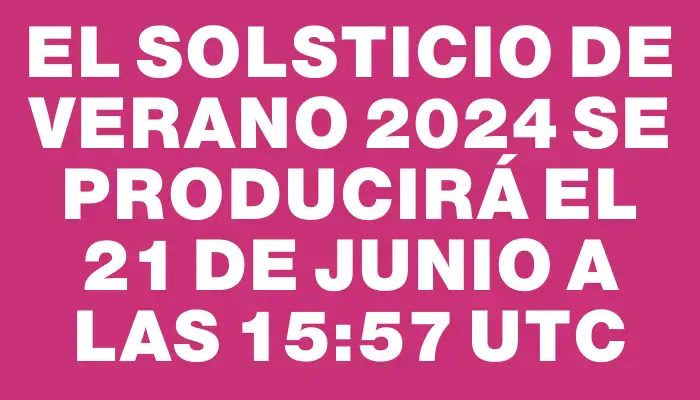 El solsticio de verano 2024 se producirá el 21 de junio a las 15:57 Utc