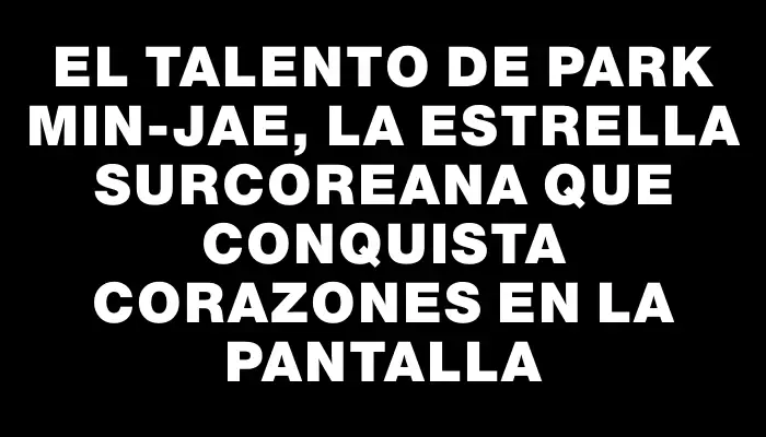 El talento de Park Min-Jae, la estrella surcoreana que conquista corazones en la pantalla