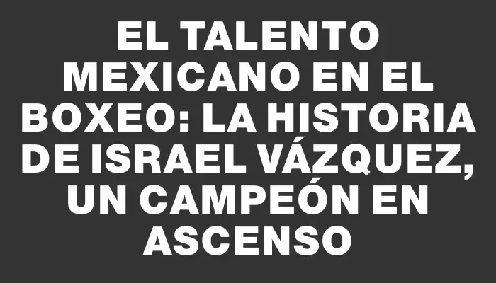 El talento mexicano en el boxeo: la historia de Israel Vázquez, un campeón en ascenso