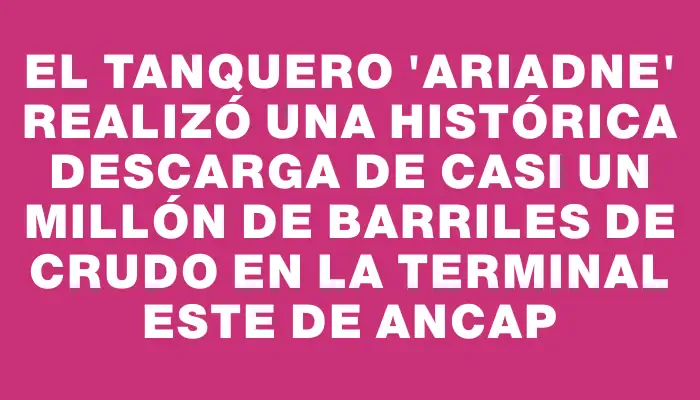 El tanquero “Ariadne” realizó una histórica descarga de casi un millón de barriles de crudo en la Terminal Este de Ancap