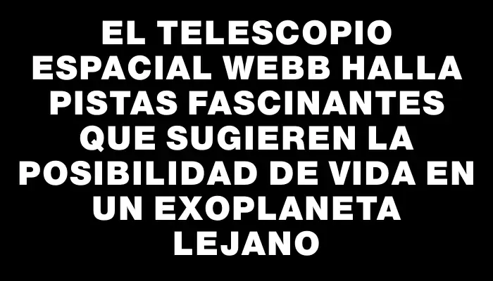 El telescopio espacial Webb halla pistas fascinantes que sugieren la posibilidad de vida en un exoplaneta lejano