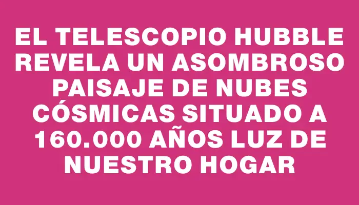 El telescopio Hubble revela un asombroso paisaje de nubes cósmicas situado a 160.000 años luz de nuestro hogar