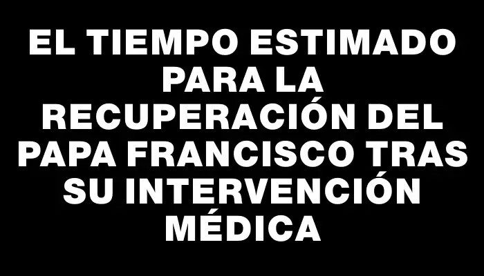 El tiempo estimado para la recuperación del papa Francisco tras su intervención médica