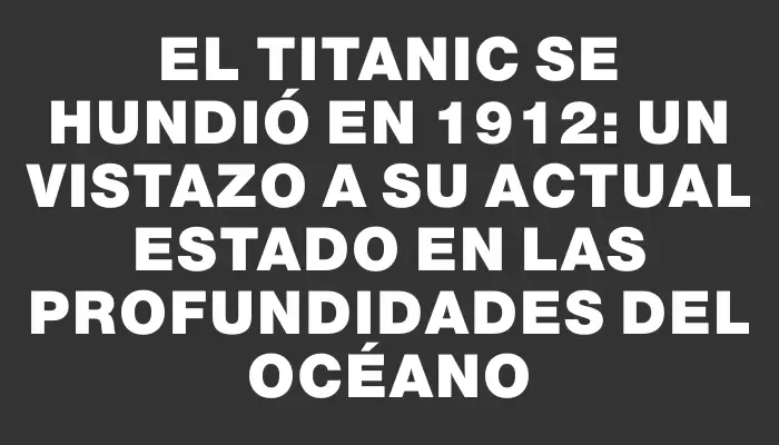 El Titanic se hundió en 1912: un vistazo a su actual estado en las profundidades del océano