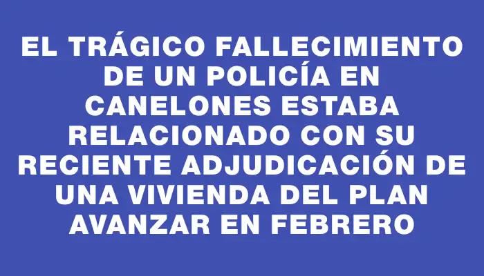 El trágico fallecimiento de un policía en Canelones estaba relacionado con su reciente adjudicación de una vivienda del Plan Avanzar en febrero