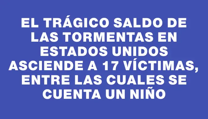 El trágico saldo de las tormentas en Estados Unidos asciende a 17 víctimas, entre las cuales se cuenta un niño