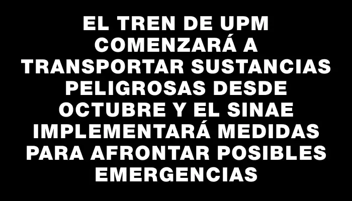 El tren de Upm comenzará a transportar sustancias peligrosas desde octubre y el Sinae implementará medidas para afrontar posibles emergencias