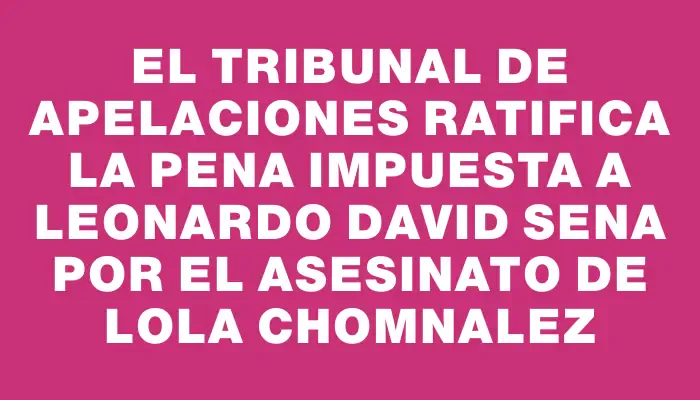 El Tribunal de Apelaciones ratifica la pena impuesta a Leonardo David Sena por el asesinato de Lola Chomnalez