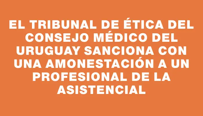 El Tribunal de Ética del Consejo Médico del Uruguay sanciona con una amonestación a un profesional de La Asistencial