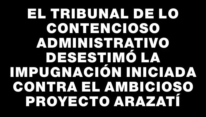 El Tribunal de lo Contencioso Administrativo desestimó la impugnación iniciada contra el ambicioso proyecto Arazatí