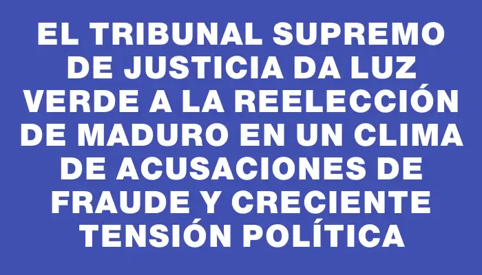 El Tribunal Supremo de Justicia da luz verde a la reelección de Maduro en un clima de acusaciones de fraude y creciente tensión política