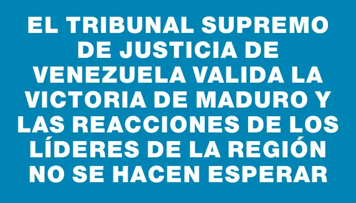 El Tribunal Supremo de Justicia de Venezuela valida la victoria de Maduro y las reacciones de los líderes de la región no se hacen esperar