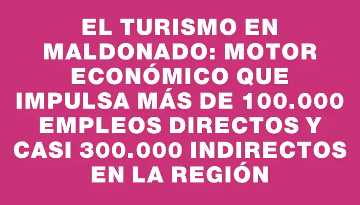 El turismo en Maldonado: motor económico que impulsa más de 100.000 empleos directos y casi 300.000 indirectos en la región