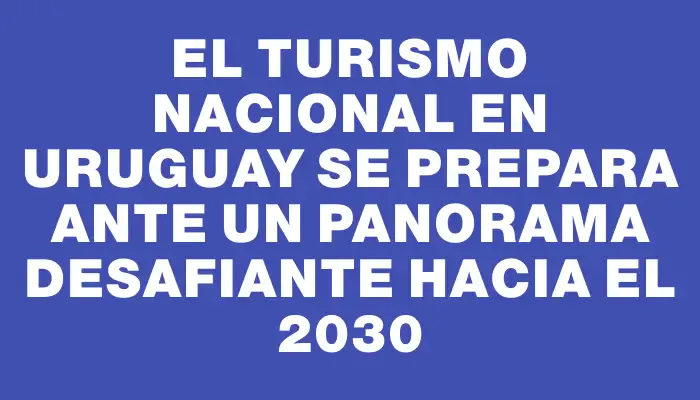 El turismo nacional en Uruguay se prepara ante un panorama desafiante hacia el 2030