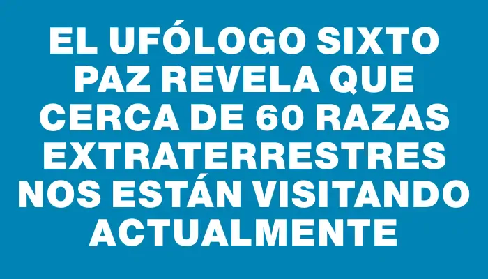 El ufólogo Sixto Paz revela que cerca de 60 razas extraterrestres nos están visitando actualmente