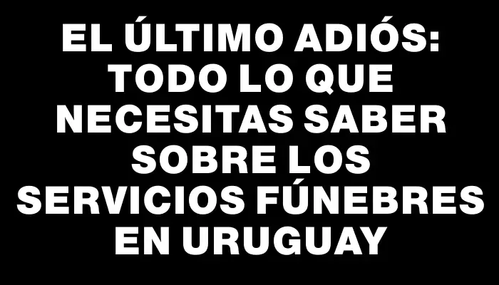 El último adiós: todo lo que necesitas saber sobre los servicios fúnebres en Uruguay