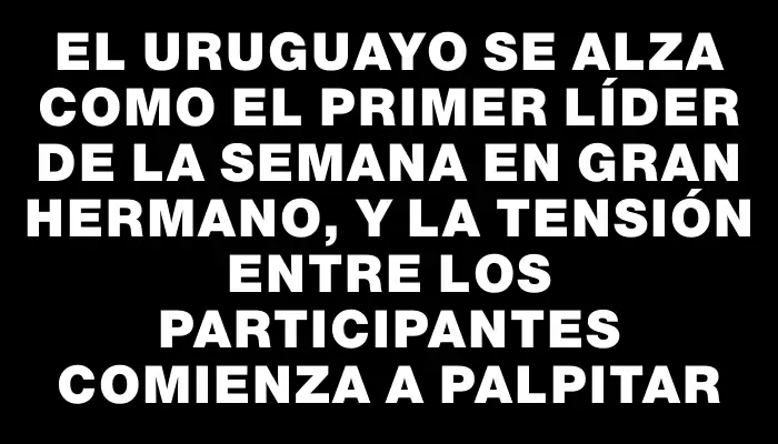 El uruguayo se alza como el primer líder de la semana en Gran Hermano, y la tensión entre los participantes comienza a palpitar