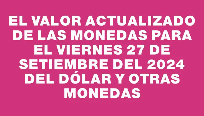 El valor actualizado de las monedas para el Viernes 27 de setiembre del 2024 del dólar y otras monedas