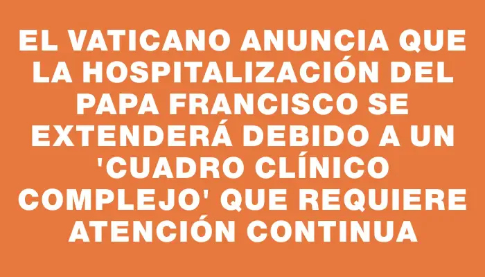 El Vaticano anuncia que la hospitalización del papa Francisco se extenderá debido a un "cuadro clínico complejo" que requiere atención continua