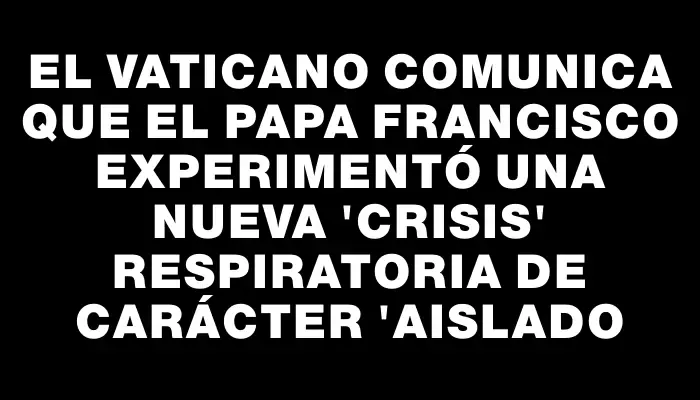 El Vaticano comunica que el papa Francisco experimentó una nueva "crisis" respiratoria de carácter "aislado