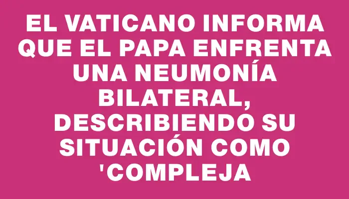 El Vaticano informa que el Papa enfrenta una neumonía bilateral, describiendo su situación como "compleja