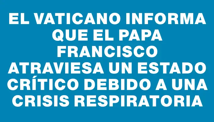 El Vaticano informa que el papa Francisco atraviesa un estado crítico debido a una crisis respiratoria