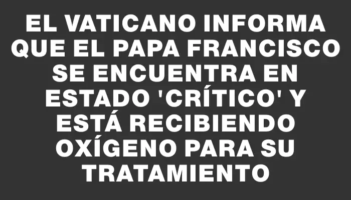 El Vaticano informa que el papa Francisco se encuentra en estado "crítico" y está recibiendo oxígeno para su tratamiento