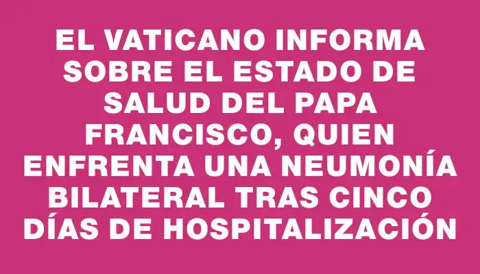 El Vaticano informa sobre el estado de salud del papa Francisco, quien enfrenta una neumonía bilateral tras cinco días de hospitalización