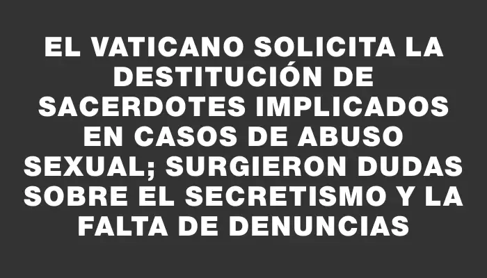 El Vaticano solicita la destitución de sacerdotes implicados en casos de abuso sexual; surgieron dudas sobre el secretismo y la falta de denuncias