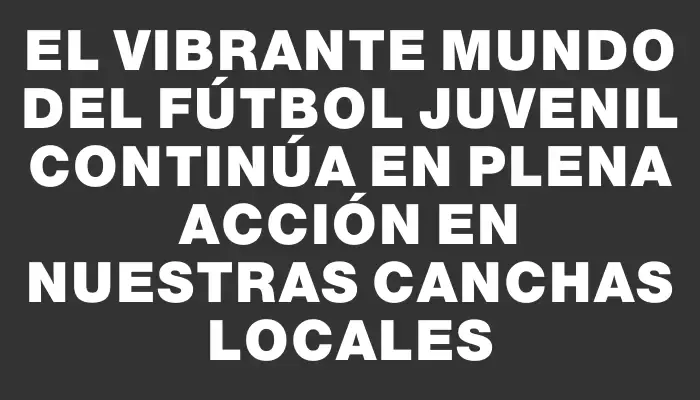 El vibrante mundo del fútbol juvenil continúa en plena acción en nuestras canchas locales