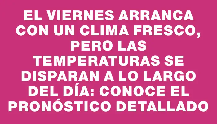 El viernes arranca con un clima fresco, pero las temperaturas se disparan a lo largo del día: conoce el pronóstico detallado