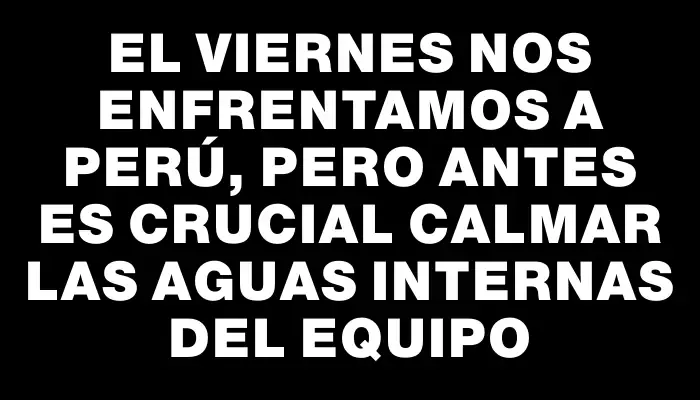 El viernes nos enfrentamos a Perú, pero antes es crucial calmar las aguas internas del equipo