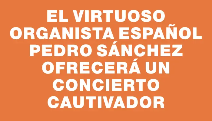 El virtuoso organista español Pedro Sánchez ofrecerá un concierto cautivador