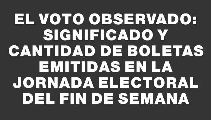 El voto observado: significado y cantidad de boletas emitidas en la jornada electoral del fin de semana